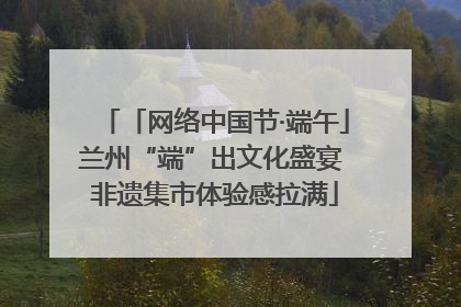 「网络中国节·端午」兰州“端”出文化盛宴 非遗集市体验感拉满