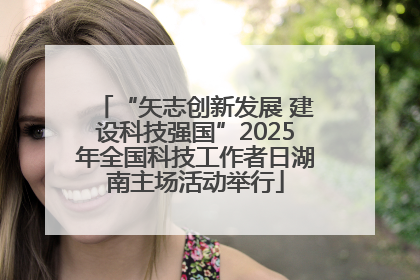 “矢志创新发展 建设科技强国”2025年全国科技工作者日湖南主场活动举行