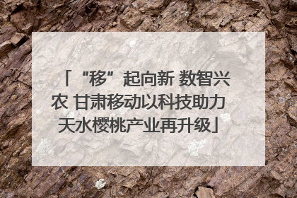 “移”起向新 数智兴农 甘肃移动以科技助力天水樱桃产业再升级