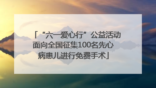 “六一爱心行”公益活动面向全国征集100名先心病患儿进行免费手术