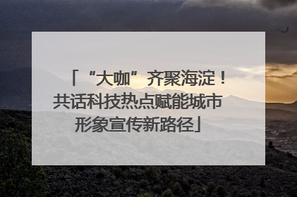 “大咖”齐聚海淀！共话科技热点赋能城市形象宣传新路径