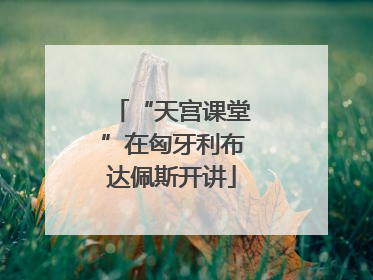 “天宫课堂”在匈牙利布达佩斯开讲