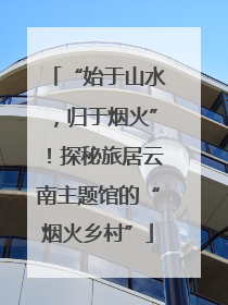 “始于山水，归于烟火”！探秘旅居云南主题馆的“烟火乡村”