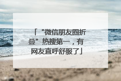 “微信朋友圈折叠”热搜第一，有网友直呼舒服了