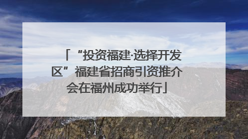 “投资福建·选择开发区”福建省招商引资推介会在福州成功举行