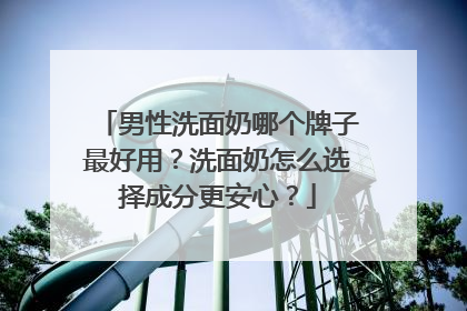 男性洗面奶哪个牌子最好用？洗面奶怎么选择成分更安心？