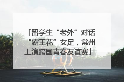 留学生“老外”对话“霸王花”女足，常州上演跨国青春友谊赛