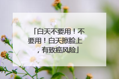 白天不要用！不要用！白天擦脸上，有致癌风险
