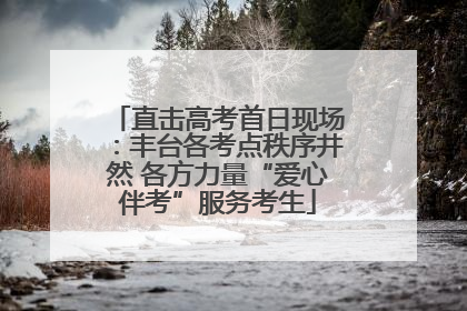 直击高考首日现场：丰台各考点秩序井然 各方力量“爱心伴考”服务考生