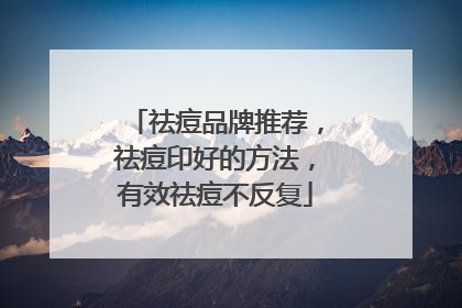 祛痘品牌推荐，祛痘印好的方法，有效祛痘不反复