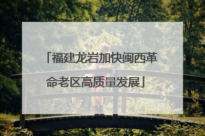 福建龙岩加快闽西革命老区高质量发展