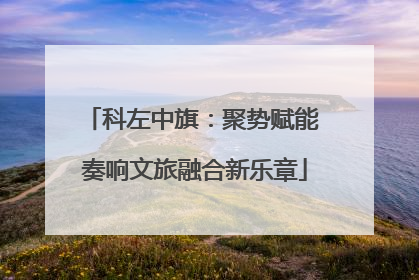 科左中旗：聚势赋能 奏响文旅融合新乐章