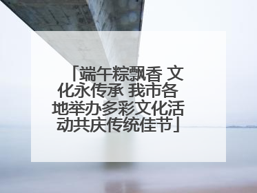 端午粽飘香 文化永传承 我市各地举办多彩文化活动共庆传统佳节
