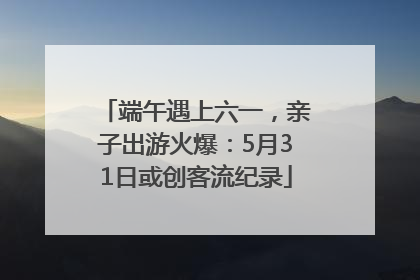 端午遇上六一，亲子出游火爆：5月31日或创客流纪录