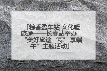 粽香盈车站 文化暖旅途——长春站举办 “美好旅途‘粽’享端午”主题活动
