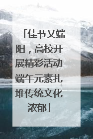 佳节又端阳，高校开展精彩活动端午元素扎堆传统文化浓郁