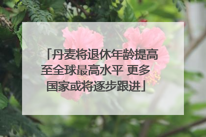 丹麦将退休年龄提高至全球最高水平 更多国家或将逐步跟进
