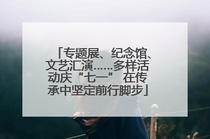 专题展、纪念馆、文艺汇演……多样活动庆“七一” 在传承中坚定前行脚步