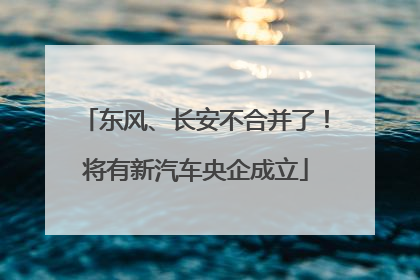 东风、长安不合并了！将有新汽车央企成立