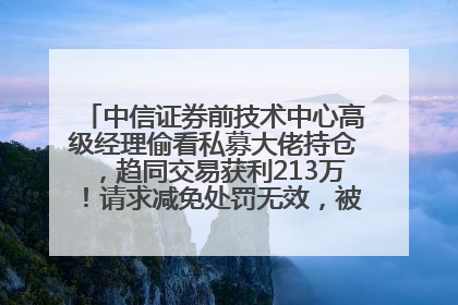 中信证券前技术中心高级经理偷看私募大佬持仓，趋同交易获利213万！请求减免处罚无效，被罚没426万