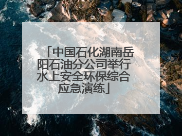 中国石化湖南岳阳石油分公司举行水上安全环保综合应急演练