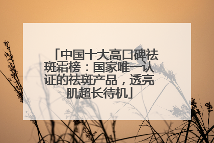 中国十大高口碑祛斑霜榜：国家唯一认证的祛斑产品，透亮肌超长待机