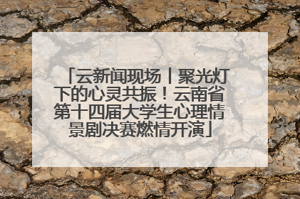云新闻现场丨聚光灯下的心灵共振！云南省第十四届大学生心理情景剧决赛燃情开演