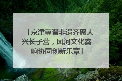 京津冀晋非遗齐聚大兴长子营，凤河文化奏响协同创新乐章