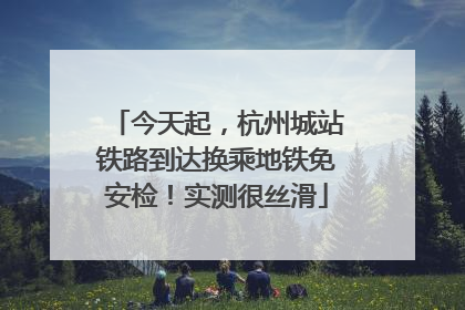 今天起，杭州城站铁路到达换乘地铁免安检！实测很丝滑