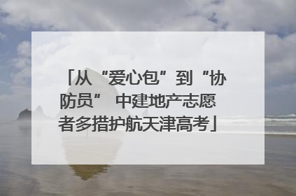 从“爱心包”到“协防员” 中建地产志愿者多措护航天津高考