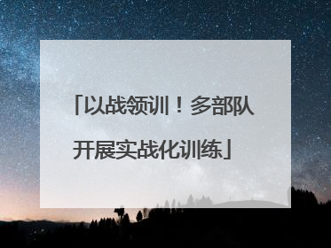 以战领训！多部队开展实战化训练