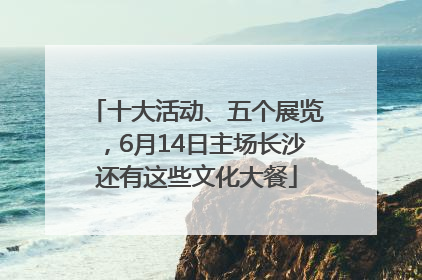 十大活动、五个展览，6月14日主场长沙还有这些文化大餐