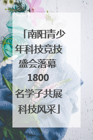 南阳青少年科技竞技盛会落幕 1800 名学子共展科技风采