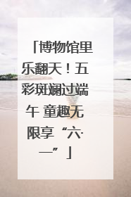 博物馆里乐翻天！五彩斑斓过端午 童趣无限享“六·一”