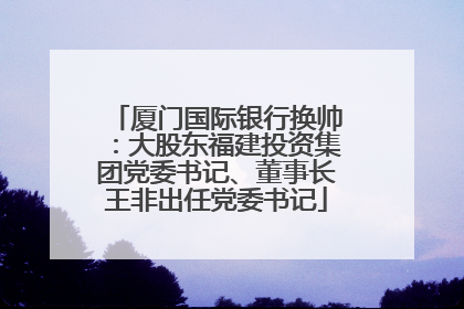 厦门国际银行换帅：大股东福建投资集团党委书记、董事长王非出任党委书记