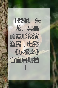 倪妮、朱一龙、吴磊颠覆形象演渔民，电影《东极岛》官宣暑期档