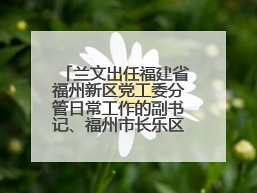 兰文出任福建省福州新区党工委分管日常工作的副书记、福州市长乐区委书记
