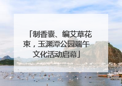 制香囊、编艾草花束，玉渊潭公园端午文化活动启幕