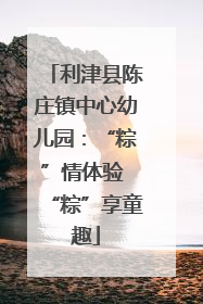 利津县陈庄镇中心幼儿园：“粽”情体验 “粽”享童趣