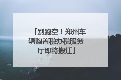 别跑空！郑州车辆购置税办税服务厅即将搬迁