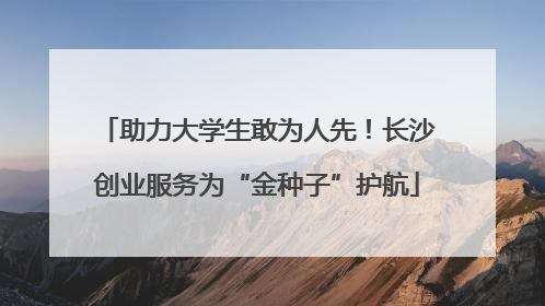 助力大学生敢为人先！长沙创业服务为“金种子”护航