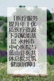 医疗服务提升年丨优质医疗资源下沉赋能基层 永州市中心医院与蓝山县医共体总院共筑健康屏障