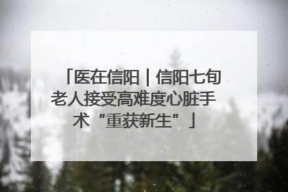 医在信阳｜信阳七旬老人接受高难度心脏手术“重获新生”