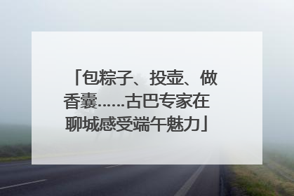 包粽子、投壶、做香囊……古巴专家在聊城感受端午魅力