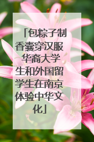 包粽子制香囊穿汉服 华裔大学生和外国留学生在南京体验中华文化