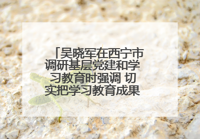 吴晓军在西宁市调研基层党建和学习教育时强调 切实把学习教育成果转化为惠民实效