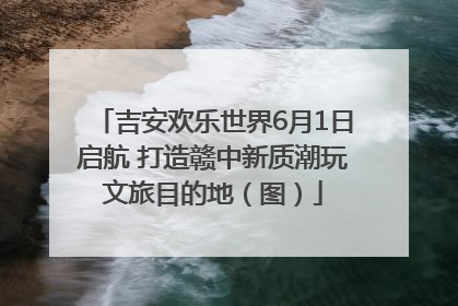 吉安欢乐世界6月1日启航 打造赣中新质潮玩文旅目的地（图）