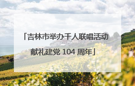 吉林市举办千人联唱活动 献礼建党 104 周年