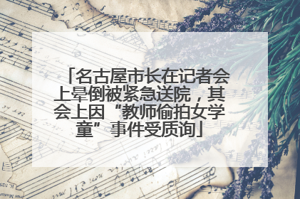名古屋市长在记者会上晕倒被紧急送院，其会上因“教师偷拍女学童”事件受质询