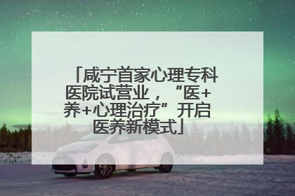 咸宁首家心理专科医院试营业，“医+养+心理治疗”开启医养新模式
